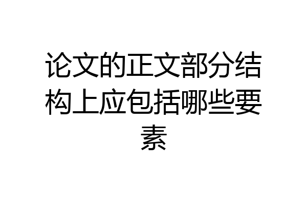 论文的正文部分结构上应包括哪些要素