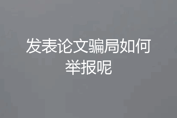 发表论文骗局如何举报呢
