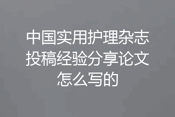 中国实用护理杂志投稿经验分享论文怎么写的