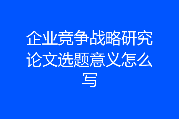 企业竞争战略研究论文选题意义怎么写