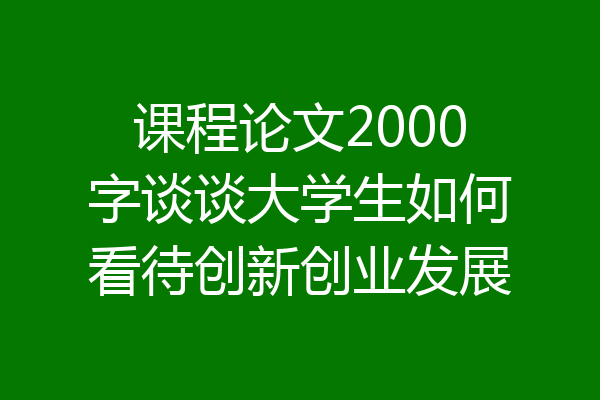 课程论文2000字谈谈大学生如何看待创新创业发展