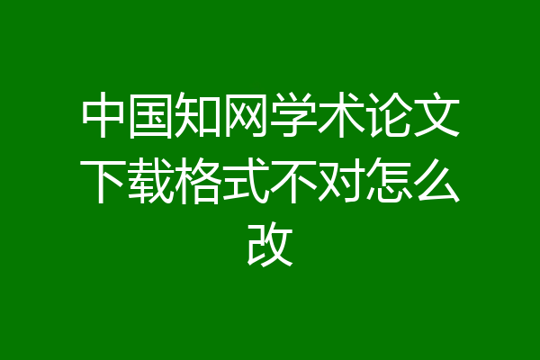中国知网学术论文下载格式不对怎么改