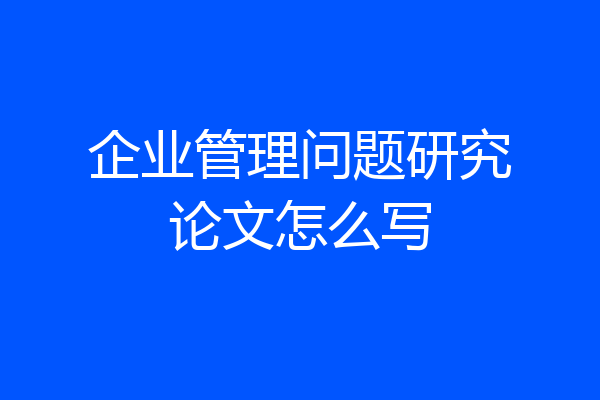 企业管理问题研究论文怎么写