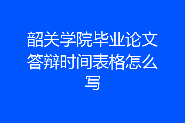 韶关学院毕业论文答辩时间表格怎么写