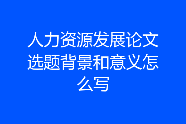 人力资源发展论文选题背景和意义怎么写