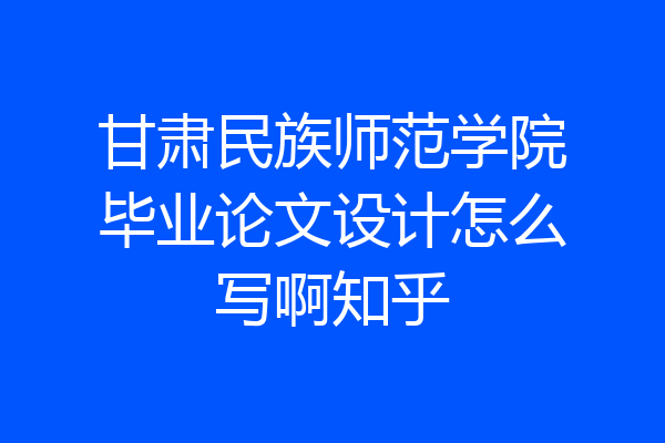 甘肃民族师范学院毕业论文设计怎么写啊知乎