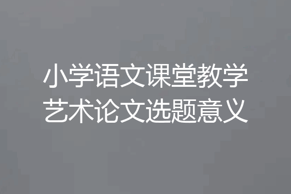 小学语文课堂教学艺术论文选题意义