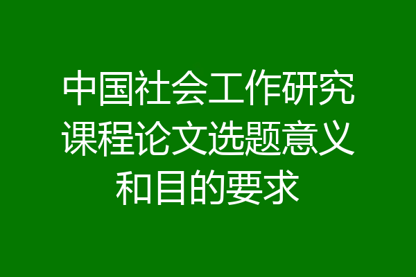 中国社会工作研究课程论文选题意义和目的要求