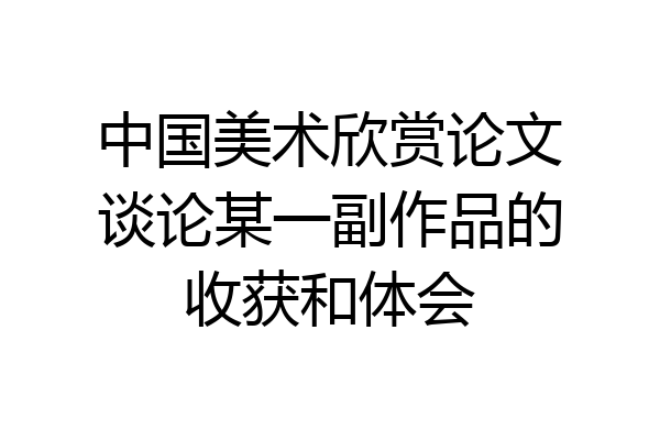 中国美术欣赏论文谈论某一副作品的收获和体会