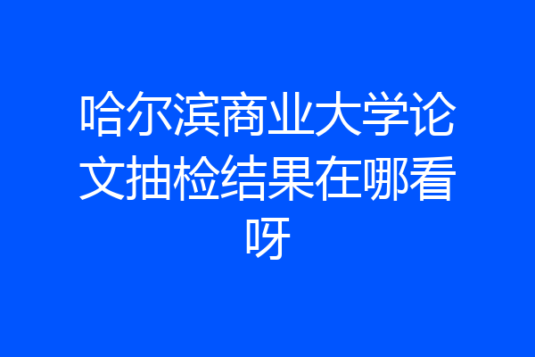 哈尔滨商业大学论文抽检结果在哪看呀