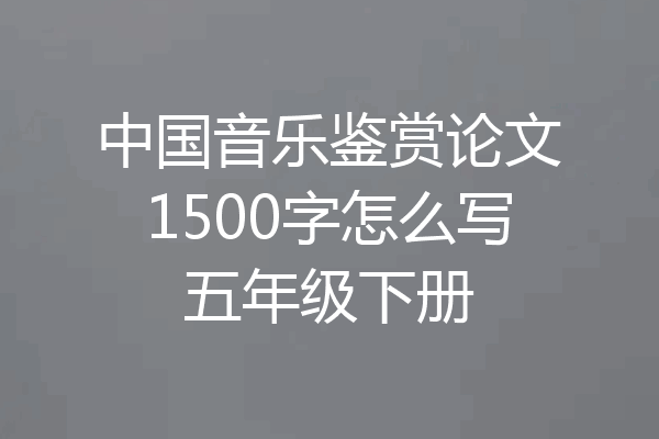 中国音乐鉴赏论文1500字怎么写五年级下册