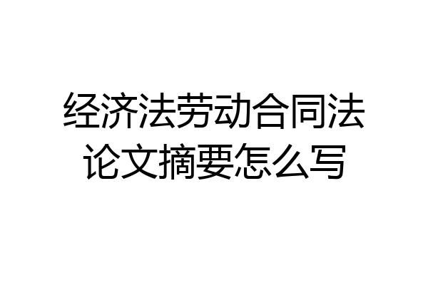 经济法劳动合同法论文摘要怎么写