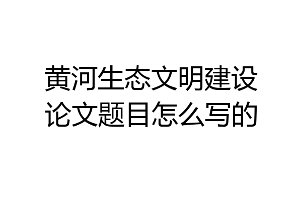 黄河生态文明建设论文题目怎么写的