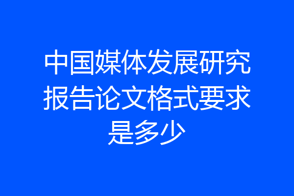 中国媒体发展研究报告论文格式要求是多少