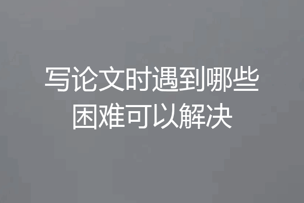 写论文时遇到哪些困难可以解决
