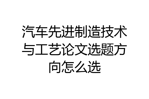 汽车先进制造技术与工艺论文选题方向怎么选