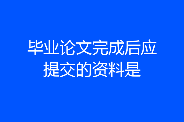 毕业论文完成后应提交的资料是
