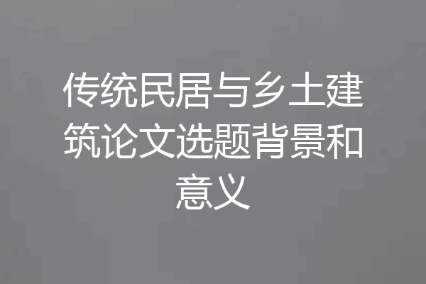 传统民居与乡土建筑论文选题背景和意义