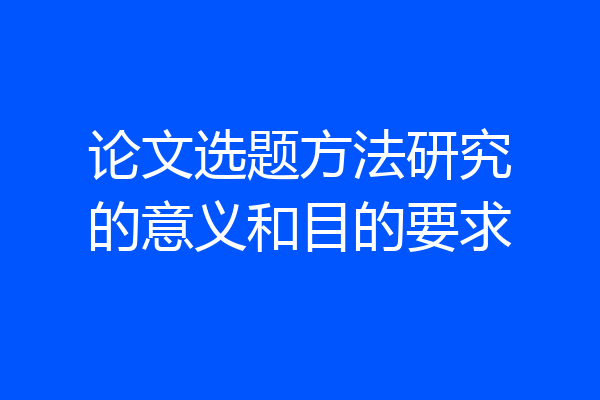 论文选题方法研究的意义和目的要求