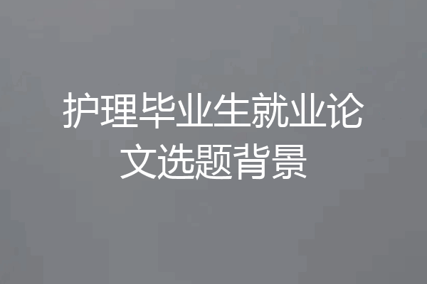 护理毕业生就业论文选题背景