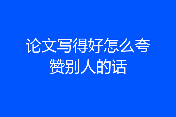 论文写得好怎么夸赞别人的话