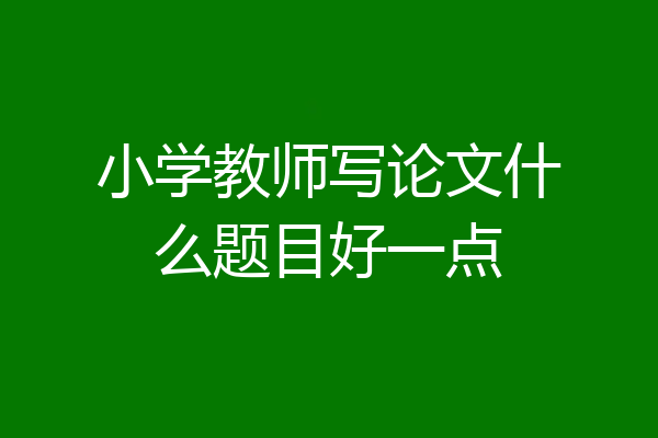 小学教师写论文什么题目好一点