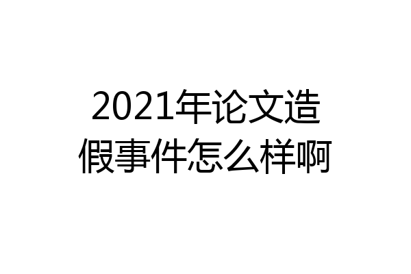 2021年论文造假事件怎么样啊