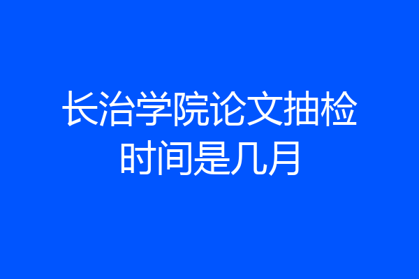 长治学院论文抽检时间是几月