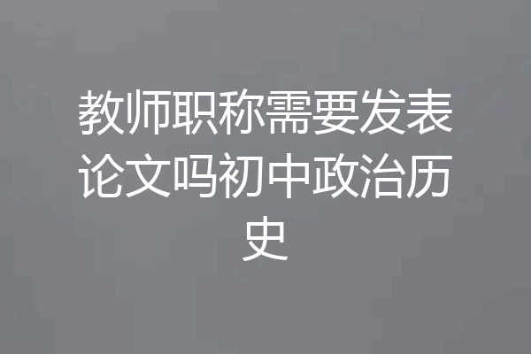 教师职称需要发表论文吗初中政治历史