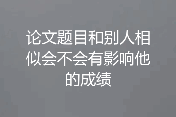 论文题目和别人相似会不会有影响他的成绩