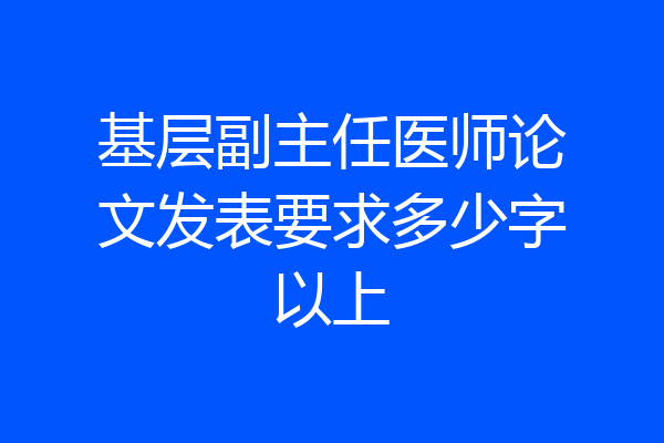 基层副主任医师论文发表要求多少字以上