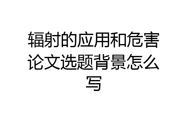 辐射的应用和危害论文选题背景怎么写