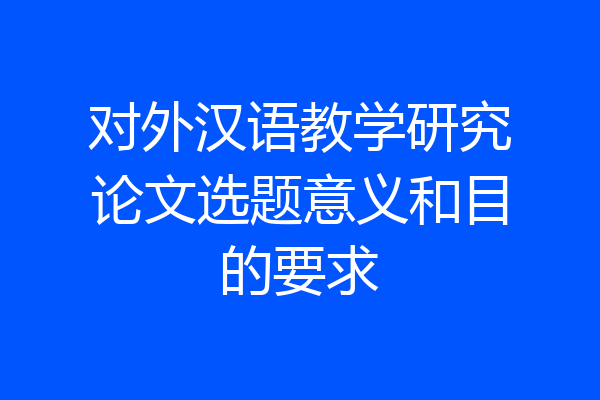 对外汉语教学研究论文选题意义和目的要求