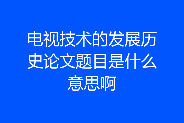 电视技术的发展历史论文题目是什么意思啊