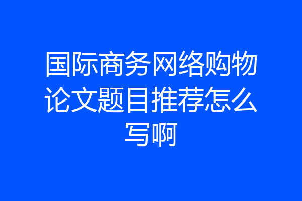 国际商务网络购物论文题目推荐怎么写啊