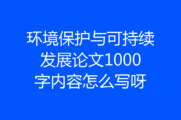 环境保护与可持续发展论文1000字内容怎么写呀