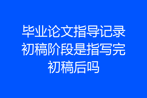 毕业论文指导记录初稿阶段是指写完初稿后吗