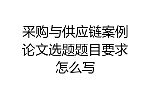 采购与供应链案例论文选题题目要求怎么写