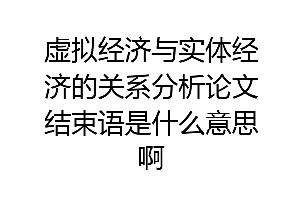 虚拟经济与实体经济的关系分析论文结束语是什么意思啊