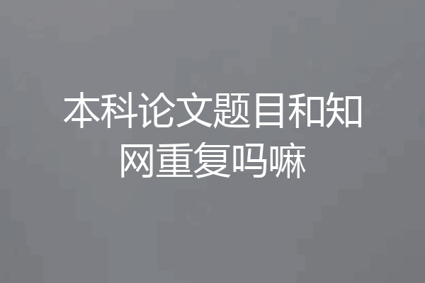 本科论文题目和知网重复吗嘛