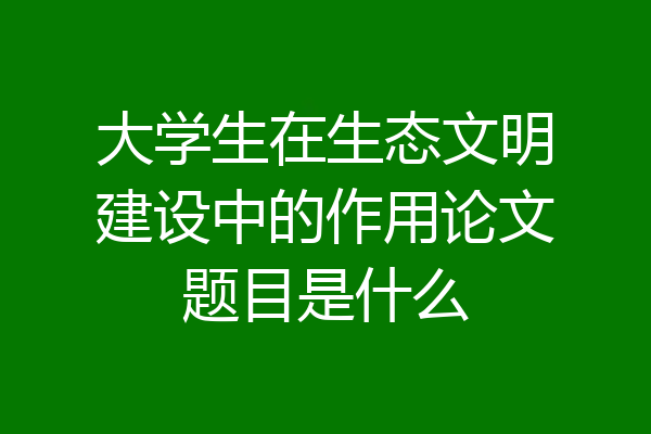 大学生在生态文明建设中的作用论文题目是什么