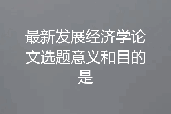 最新发展经济学论文选题意义和目的是