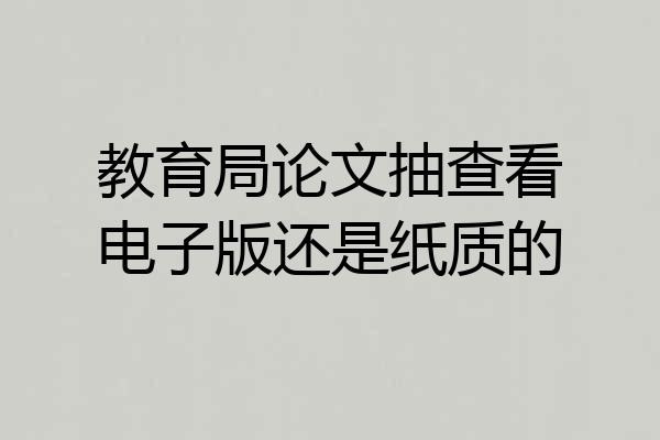教育局论文抽查看电子版还是纸质的