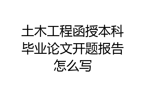 土木工程函授本科毕业论文开题报告怎么写