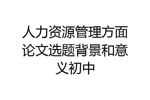 人力资源管理方面论文选题背景和意义初中