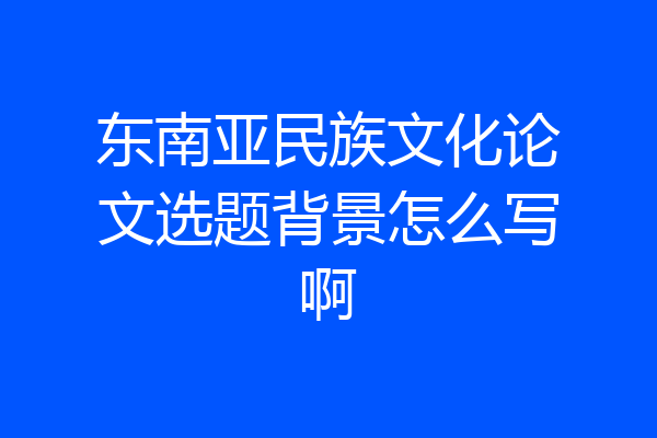 东南亚民族文化论文选题背景怎么写啊