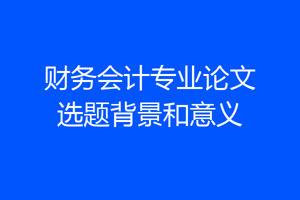 财务会计专业论文选题背景和意义