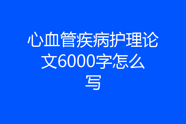 心血管疾病护理论文6000字怎么写