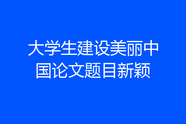 大学生建设美丽中国论文题目新颖