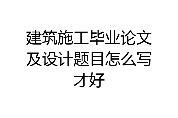 建筑施工毕业论文及设计题目怎么写才好